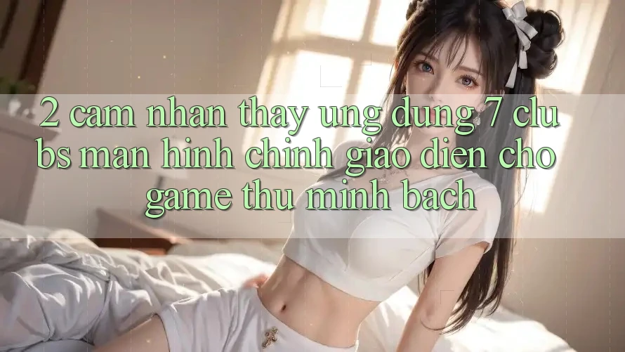 2. Cảm nhận thấy Ứng Dụng 7 clubs: Màn hình chính Giao diện Cho Game Thủ Minh bạch 2. Cảm nhận thấy Ứng Dụng 7 clubs: Màn hình chính Giao diện Cho Game Thủ Minh bạch
