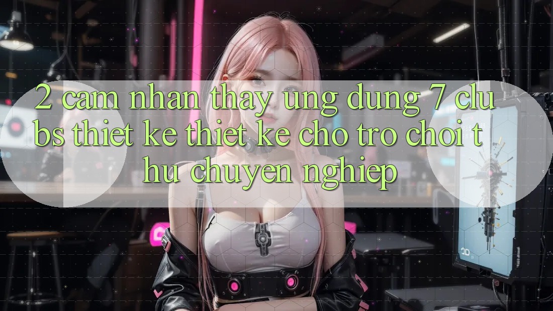 2. Cảm nhận thấy Ứng Dụng 7 clubs: Thiết kế Thiết Kế Cho Trò chơi Thủ Chuyên Nghiệp