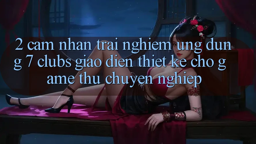2. Cảm nhận trải nghiệm Ứng Dụng 7 clubs: Giao Diện Thiết Kế Cho Game Thủ Chuyên Nghiệp 2. Cảm nhận trải nghiệm Ứng Dụng 7 clubs: Giao Diện Thiết Kế Cho Game Thủ Chuyên Nghiệp
