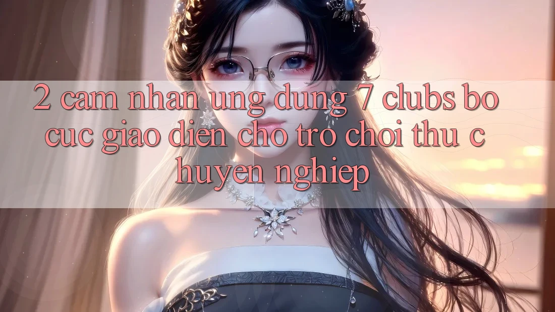 2. Cảm nhận Ứng Dụng 7 clubs: Bố cục Giao diện Cho Trò chơi Thủ Chuyên Nghiệp