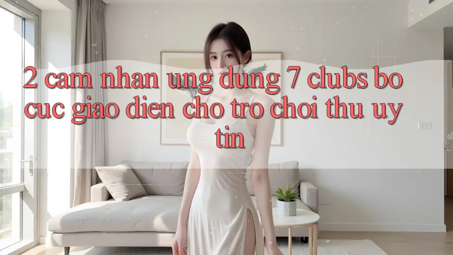 2. Cảm nhận Ứng Dụng 7 clubs: Bố cục Giao diện Cho Trò chơi Thủ Uy tín