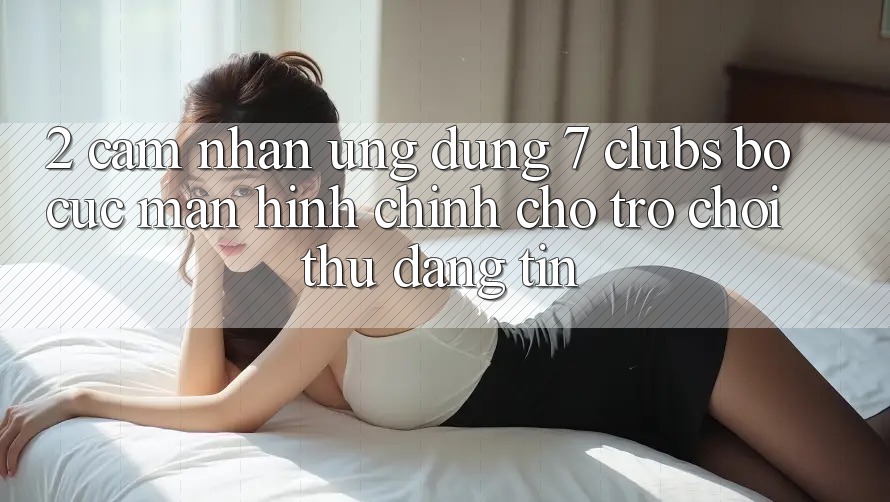 2. Cảm nhận Ứng Dụng 7 clubs: Bố cục Màn hình chính Cho Trò chơi Thủ Đáng tin