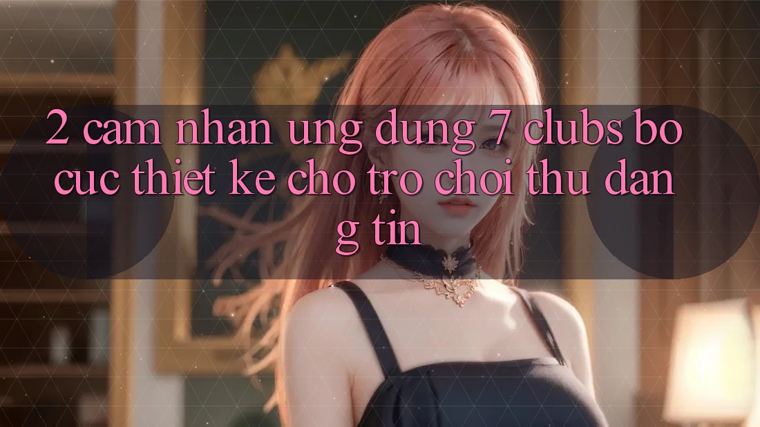 2. Cảm nhận Ứng Dụng 7 clubs: Bố cục Thiết Kế Cho Trò chơi Thủ Đáng tin
