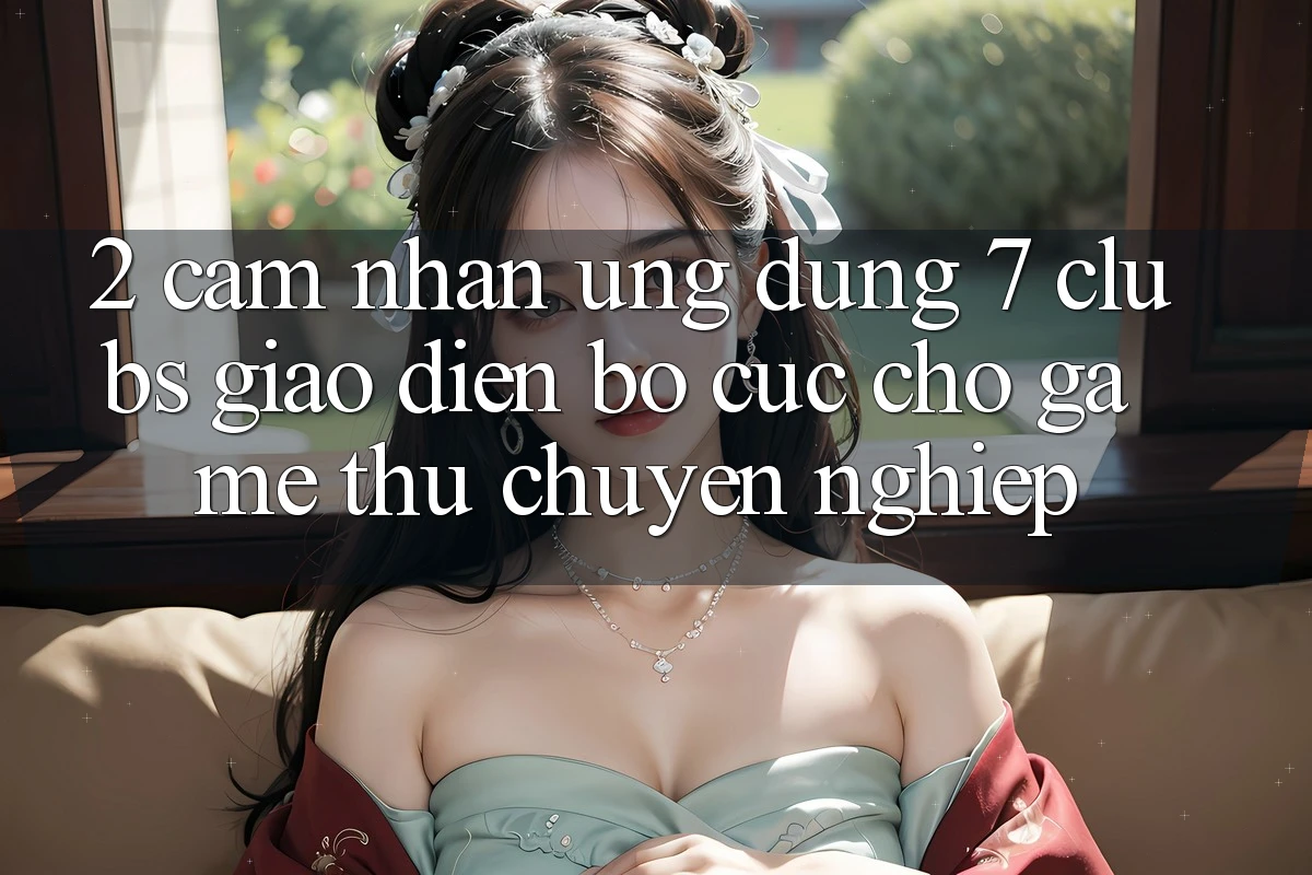 2. Cảm nhận Ứng Dụng 7 clubs: Giao diện Bố cục Cho Game Thủ Chuyên Nghiệp