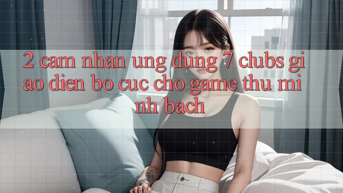 2. Cảm nhận Ứng Dụng 7 clubs: Giao Diện Bố cục Cho Game Thủ Minh bạch 2. Cảm nhận Ứng Dụng 7 clubs: Giao Diện Bố cục Cho Game Thủ Minh bạch