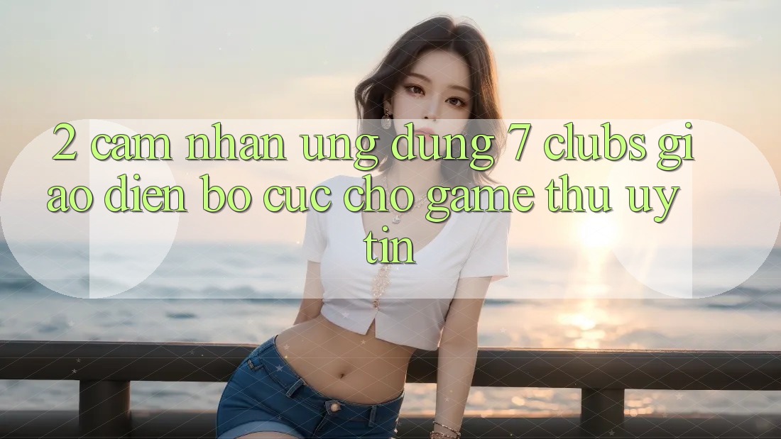 2. Cảm nhận Ứng dụng 7 clubs: Giao Diện Bố cục Cho Game Thủ Uy tín