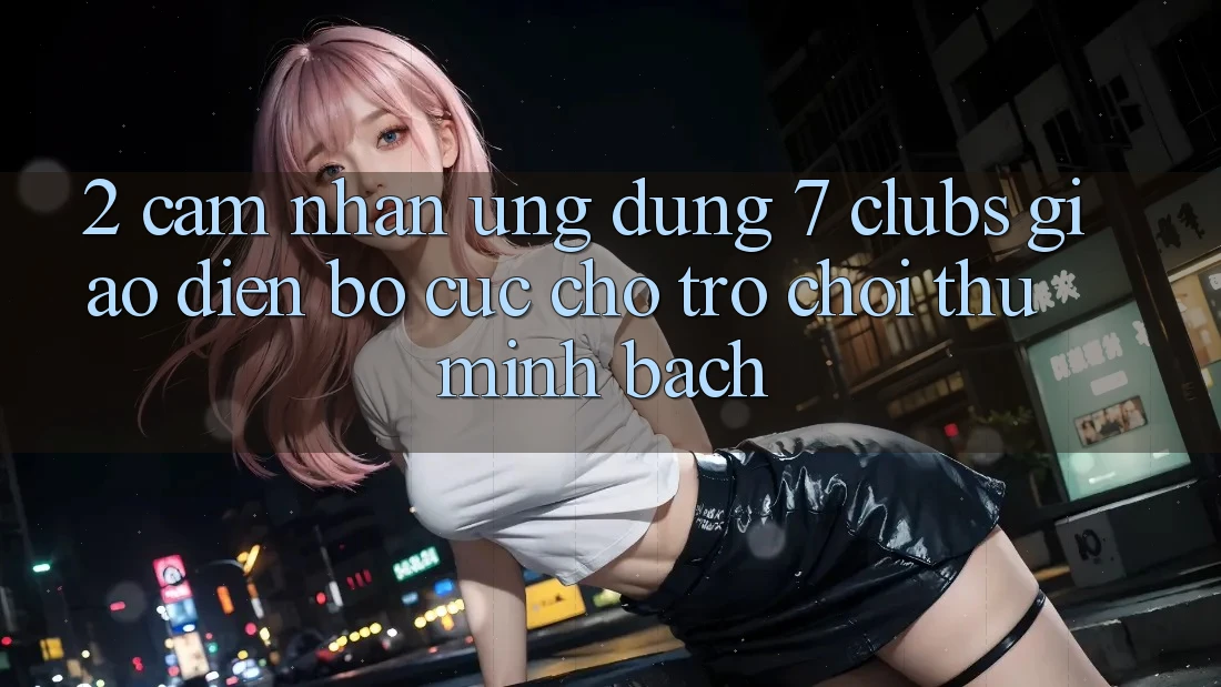 2. Cảm nhận Ứng Dụng 7 clubs: Giao Diện Bố cục Cho Trò chơi Thủ Minh bạch