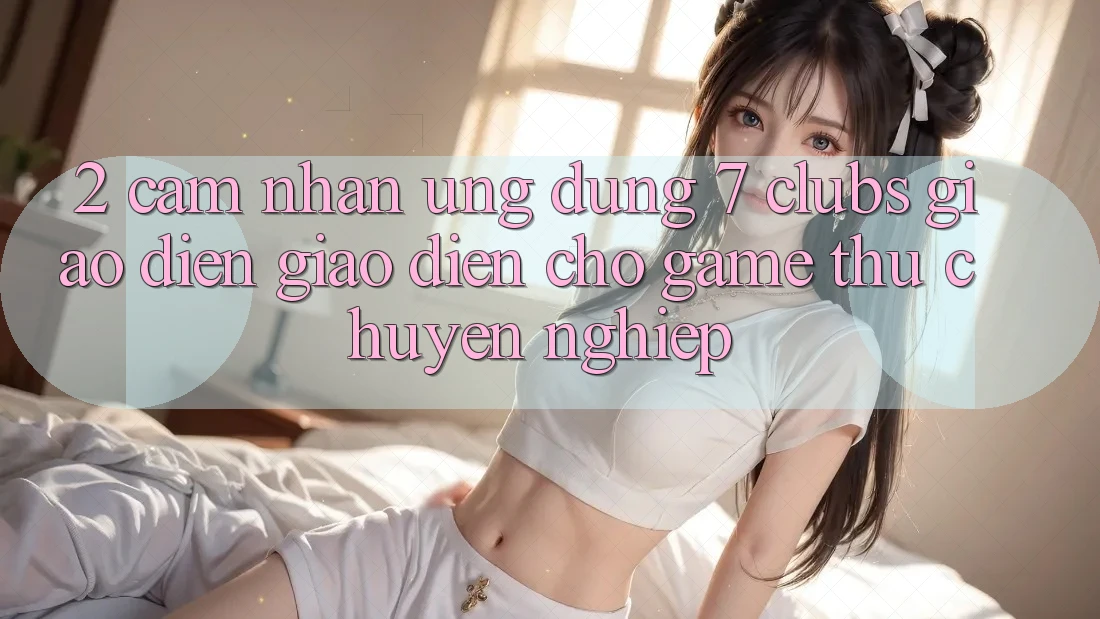 2. Cảm nhận Ứng Dụng 7 clubs: Giao Diện Giao diện Cho Game Thủ Chuyên Nghiệp