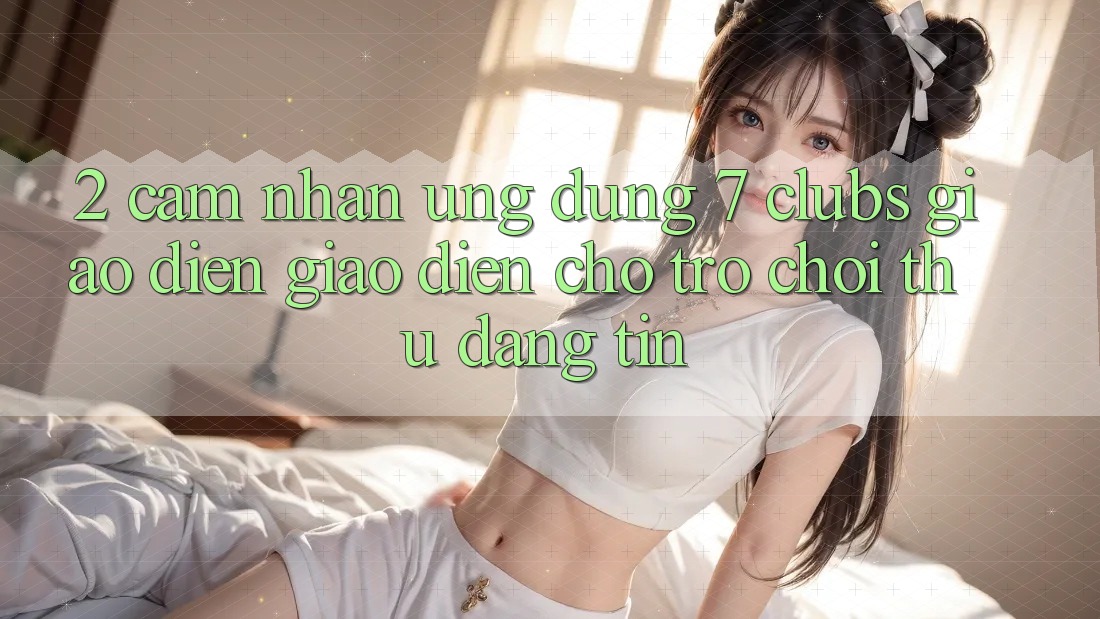 2. Cảm nhận Ứng Dụng 7 clubs: Giao Diện Giao diện Cho Trò chơi Thủ Đáng tin