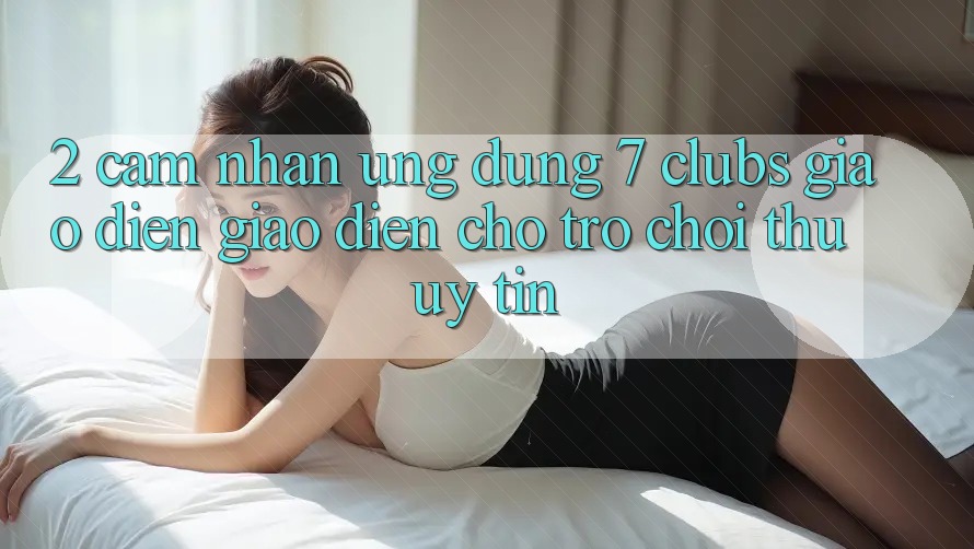2. Cảm nhận Ứng Dụng 7 clubs: Giao Diện Giao diện Cho Trò chơi Thủ Uy tín 2. Cảm nhận Ứng Dụng 7 clubs: Giao Diện Giao diện Cho Trò chơi Thủ Uy tín