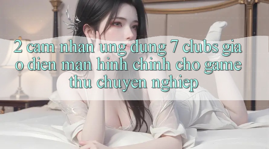 2. Cảm nhận Ứng Dụng 7 clubs: Giao Diện Màn hình chính Cho Game Thủ Chuyên Nghiệp