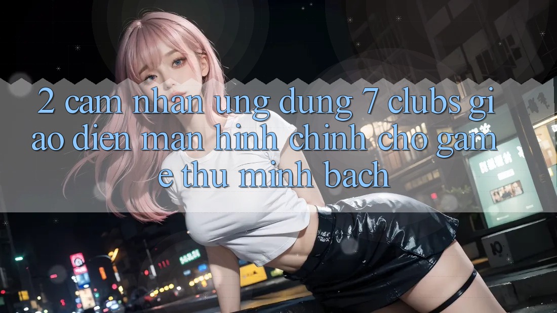 2. Cảm nhận Ứng Dụng 7 clubs: Giao Diện Màn hình chính Cho Game Thủ Minh bạch