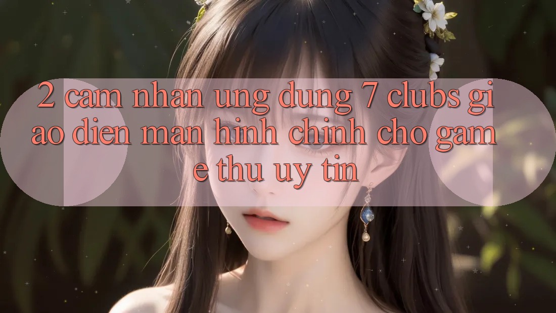 2. Cảm nhận Ứng Dụng 7 clubs: Giao Diện Màn hình chính Cho Game Thủ Uy tín