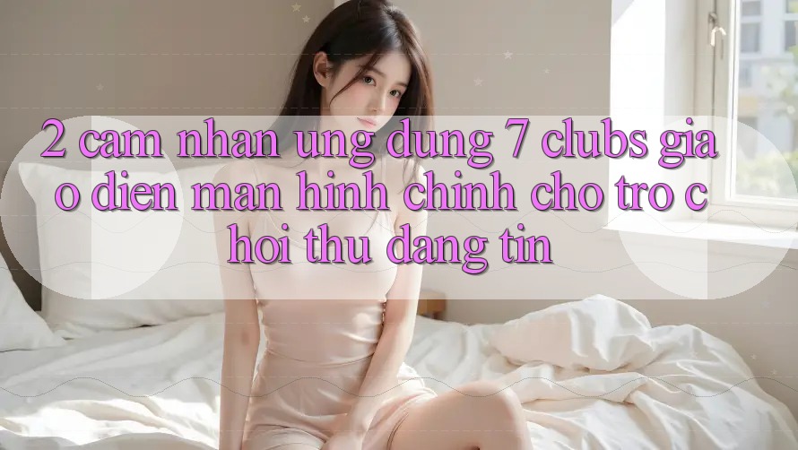 2. Cảm nhận Ứng Dụng 7 clubs: Giao Diện Màn hình chính Cho Trò chơi Thủ Đáng tin