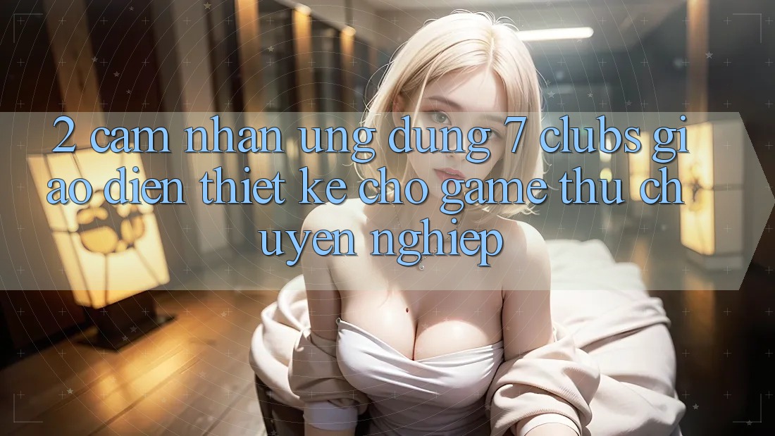 2. Cảm nhận Ứng Dụng 7 clubs: Giao Diện Thiết Kế Cho Game Thủ Chuyên Nghiệp