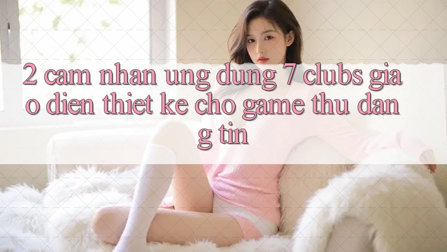 2. Cảm nhận Ứng Dụng 7 clubs: Giao Diện Thiết Kế Cho Game Thủ Đáng tin