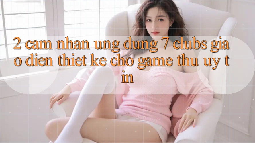 2. Cảm nhận Ứng Dụng 7 clubs: Giao Diện Thiết Kế Cho Game Thủ Uy tín