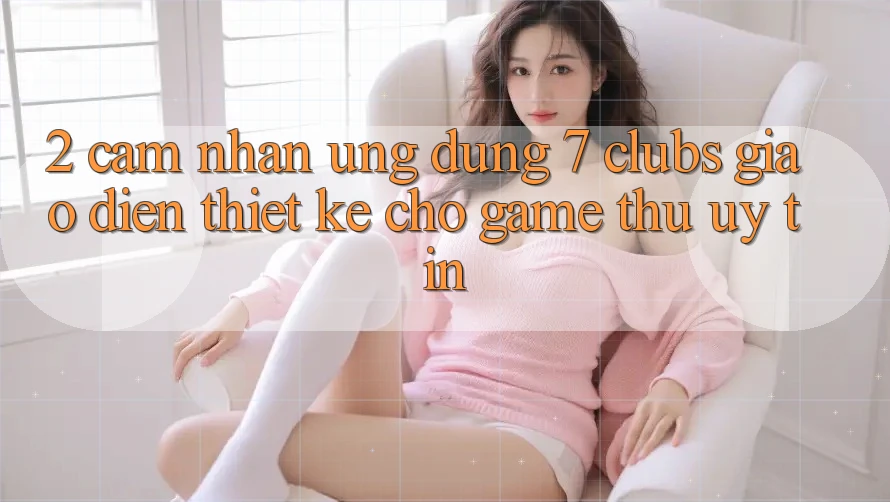 2. Cảm nhận Ứng Dụng 7 clubs: Giao Diện Thiết Kế Cho Game Thủ Uy tín