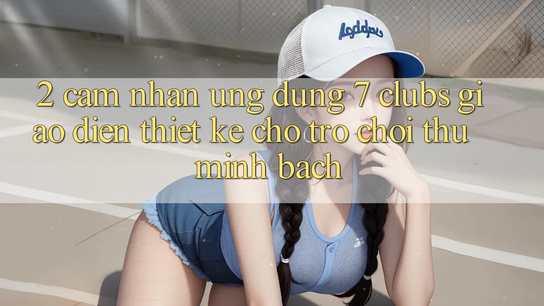 2. Cảm nhận Ứng Dụng 7 clubs: Giao Diện Thiết Kế Cho Trò chơi Thủ Minh bạch