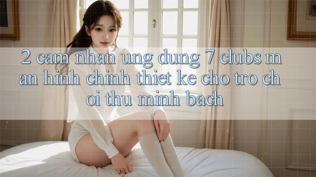 2. Cảm nhận Ứng Dụng 7 clubs: Màn hình chính Thiết Kế Cho Trò chơi Thủ Minh bạch 2. Cảm nhận Ứng Dụng 7 clubs: Màn hình chính Thiết Kế Cho Trò chơi Thủ Minh bạch