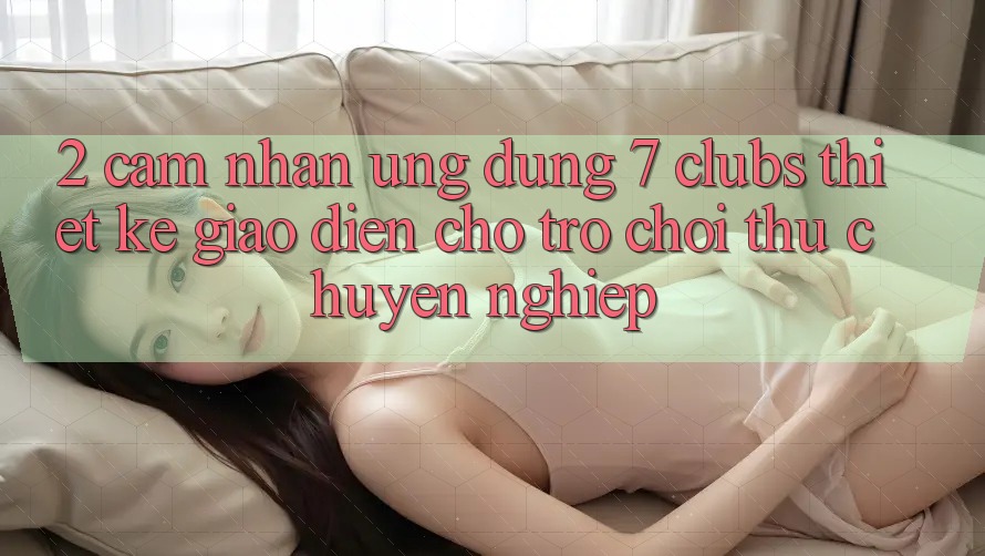 2. Cảm nhận Ứng Dụng 7 clubs: Thiết kế Giao diện Cho Trò chơi Thủ Chuyên Nghiệp