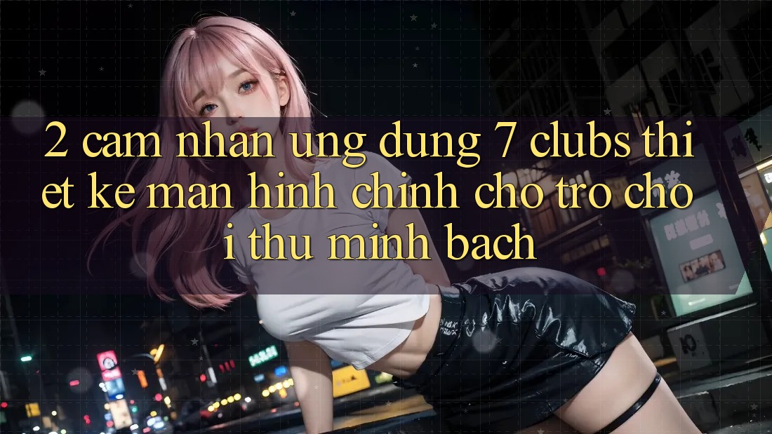 2. Cảm nhận Ứng Dụng 7 clubs: Thiết kế Màn hình chính Cho Trò chơi Thủ Minh bạch