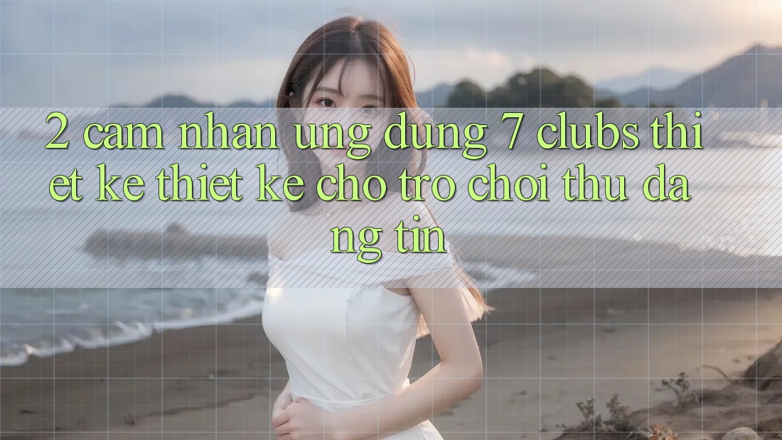 2. Cảm nhận Ứng Dụng 7 clubs: Thiết kế Thiết Kế Cho Trò chơi Thủ Đáng tin