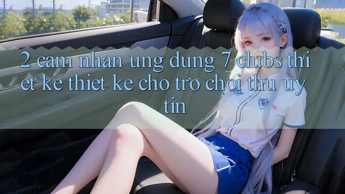 2. Cảm nhận Ứng dụng 7 clubs: Thiết kế Thiết Kế Cho Trò chơi Thủ Uy tín