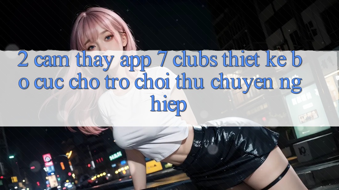 2. Cảm thấy App 7 clubs: Thiết kế Bố cục Cho Trò chơi Thủ Chuyên Nghiệp