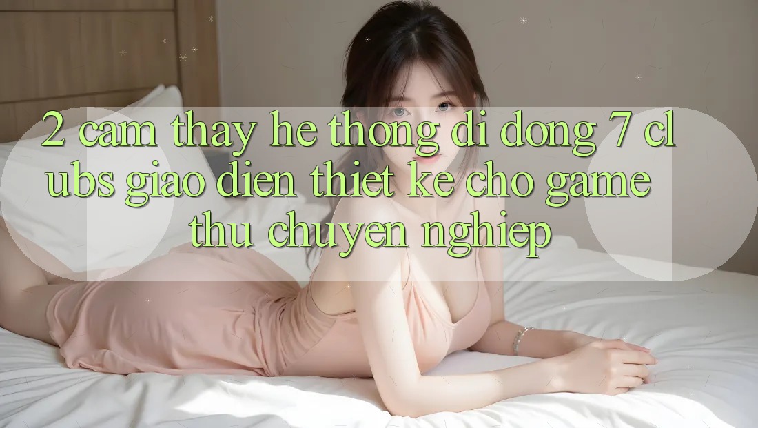 2. Cảm thấy Hệ thống di động 7 clubs: Giao Diện Thiết Kế Cho Game Thủ Chuyên Nghiệp