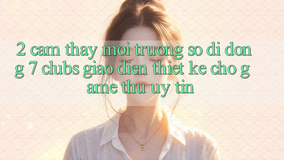 2. Cảm thấy Môi trường số di động 7 clubs: Giao Diện Thiết Kế Cho Game Thủ Uy tín