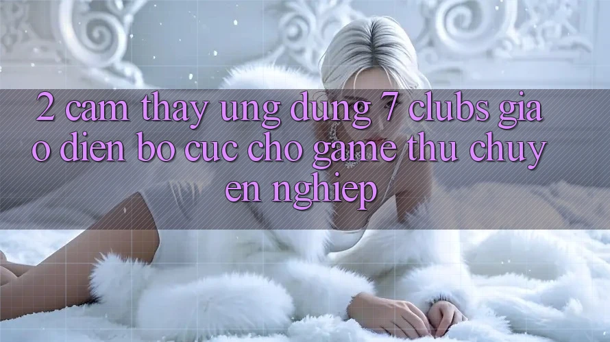 2. Cảm thấy Ứng dụng 7 clubs: Giao Diện Bố cục Cho Game Thủ Chuyên Nghiệp