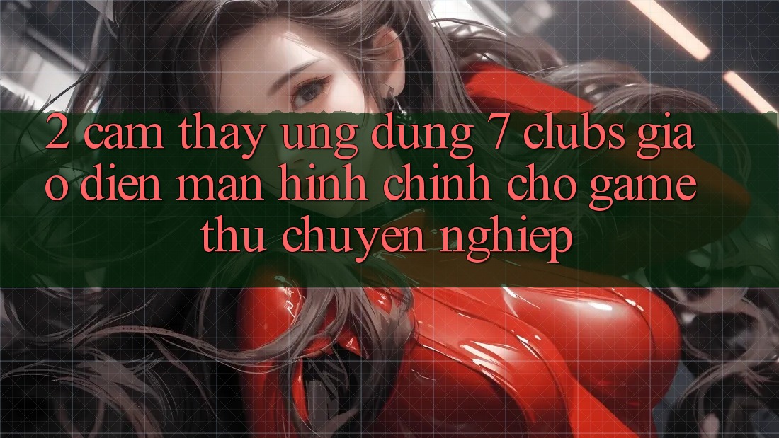 2. Cảm thấy Ứng Dụng 7 clubs: Giao Diện Màn hình chính Cho Game Thủ Chuyên Nghiệp