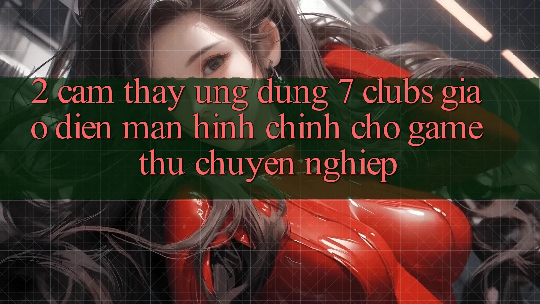 2. Cảm thấy Ứng Dụng 7 clubs: Giao Diện Màn hình chính Cho Game Thủ Chuyên Nghiệp
