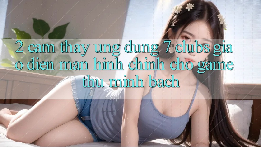 2. Cảm thấy Ứng dụng 7 clubs: Giao Diện Màn hình chính Cho Game Thủ Minh bạch