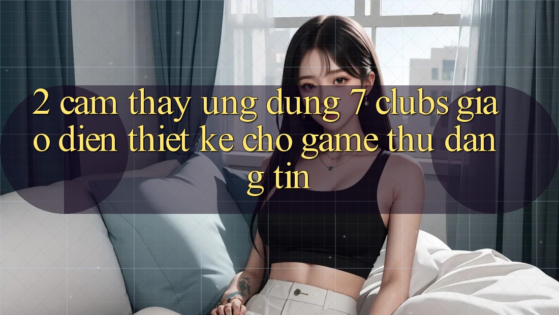 2. Cảm thấy Ứng Dụng 7 clubs: Giao Diện Thiết Kế Cho Game Thủ Đáng tin