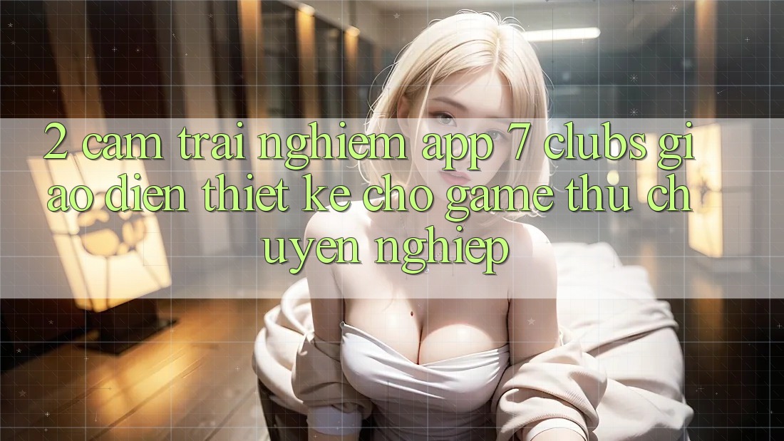 2. Cảm trải nghiệm App 7 clubs: Giao Diện Thiết Kế Cho Game Thủ Chuyên Nghiệp