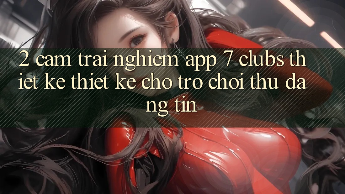 2. Cảm trải nghiệm App 7 clubs: Thiết kế Thiết Kế Cho Trò chơi Thủ Đáng tin