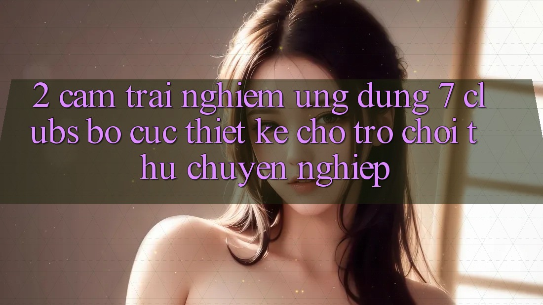 2. Cảm trải nghiệm Ứng dụng 7 clubs: Bố cục Thiết Kế Cho Trò chơi Thủ Chuyên Nghiệp