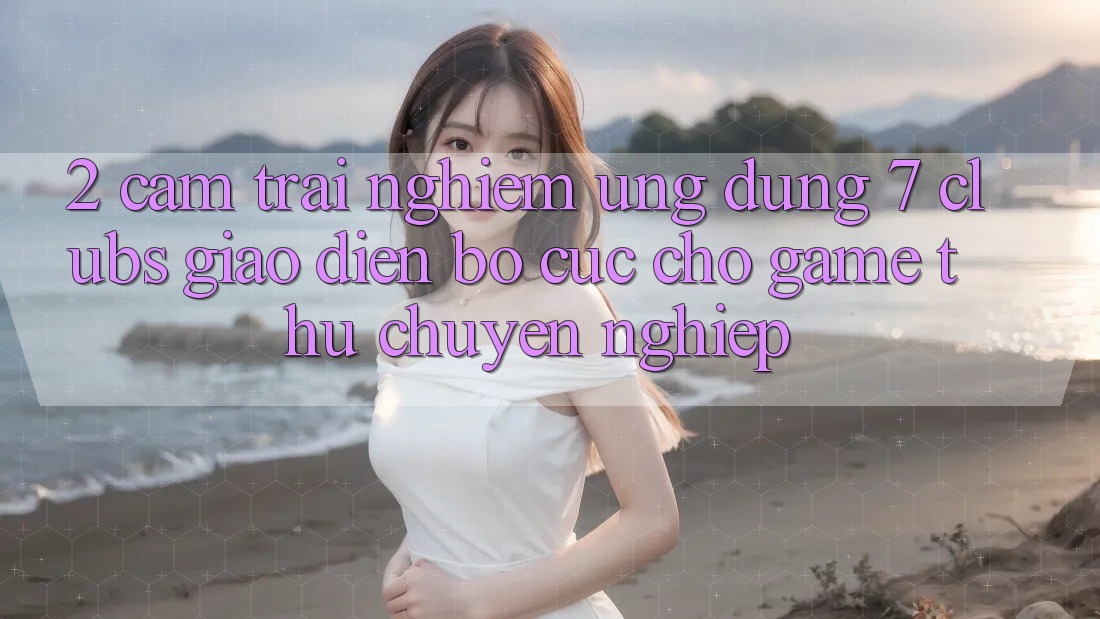2. Cảm trải nghiệm Ứng Dụng 7 clubs: Giao Diện Bố cục Cho Game Thủ Chuyên Nghiệp