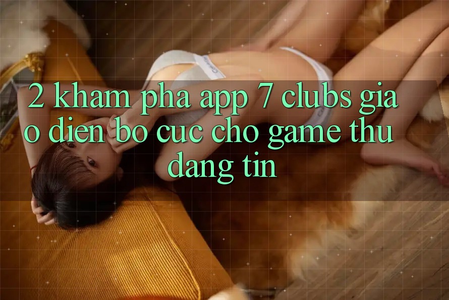 2. Khám phá App 7 clubs: Giao Diện Bố cục Cho Game Thủ Đáng tin