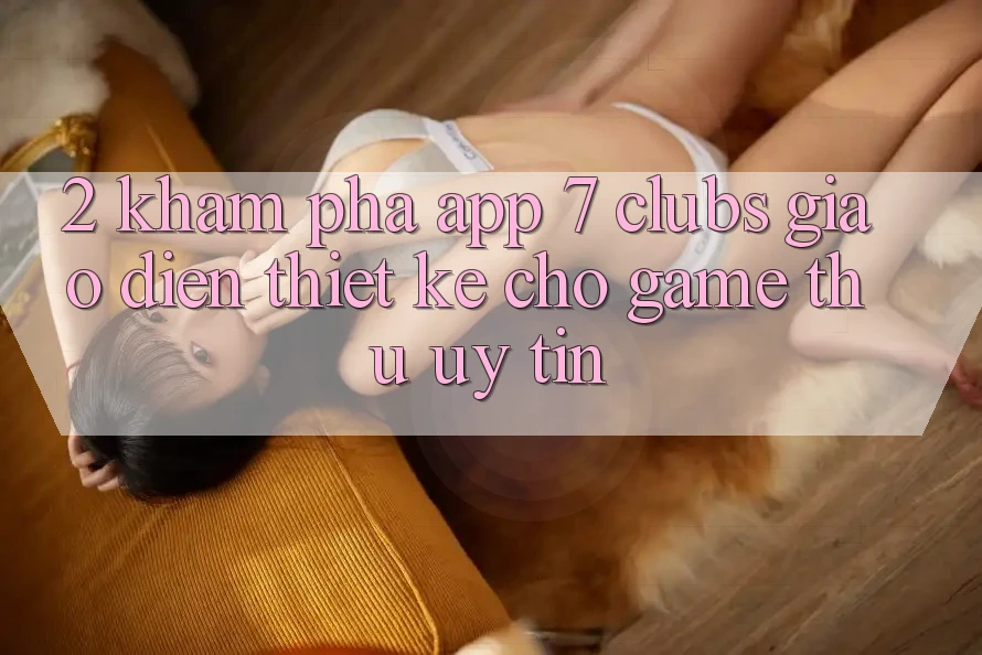 2. Khám phá App 7 clubs: Giao Diện Thiết Kế Cho Game Thủ Uy tín