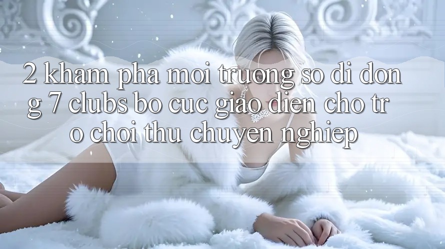 2. Khám phá Môi trường số di động 7 clubs: Bố cục Giao diện Cho Trò chơi Thủ Chuyên Nghiệp