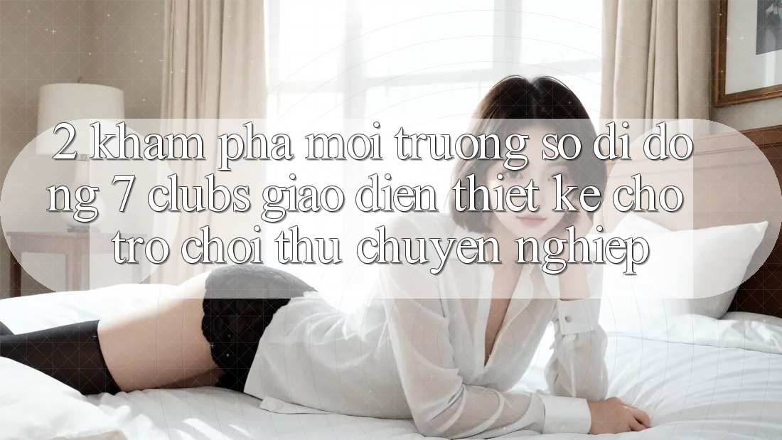 2. Khám phá Môi trường số di động 7 clubs: Giao Diện Thiết Kế Cho Trò chơi Thủ Chuyên Nghiệp