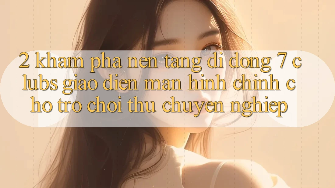 2. Khám phá Nền tảng di động 7 clubs: Giao Diện Màn hình chính Cho Trò chơi Thủ Chuyên Nghiệp