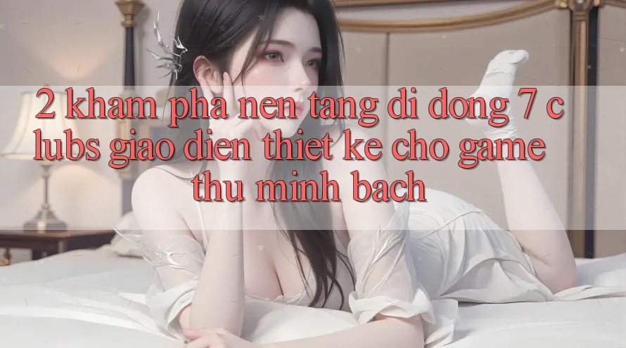 2. Khám phá Nền tảng di động 7 clubs: Giao Diện Thiết Kế Cho Game Thủ Minh bạch 2. Khám phá Nền tảng di động 7 clubs: Giao Diện Thiết Kế Cho Game Thủ Minh bạch
