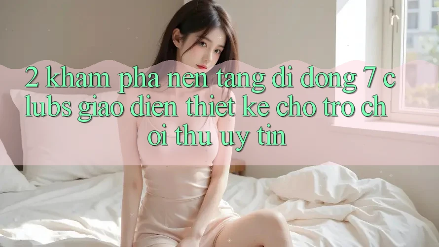 2. Khám phá Nền tảng di động 7 clubs: Giao Diện Thiết Kế Cho Trò chơi Thủ Uy tín