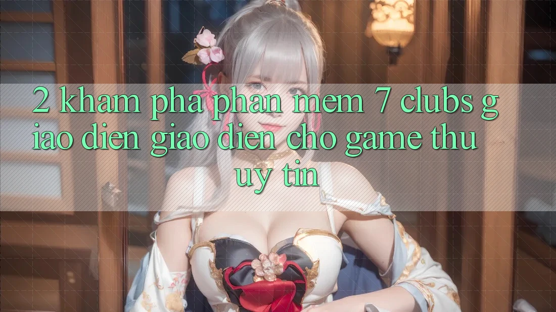 2. Khám phá Phần mềm 7 clubs: Giao Diện Giao diện Cho Game Thủ Uy tín