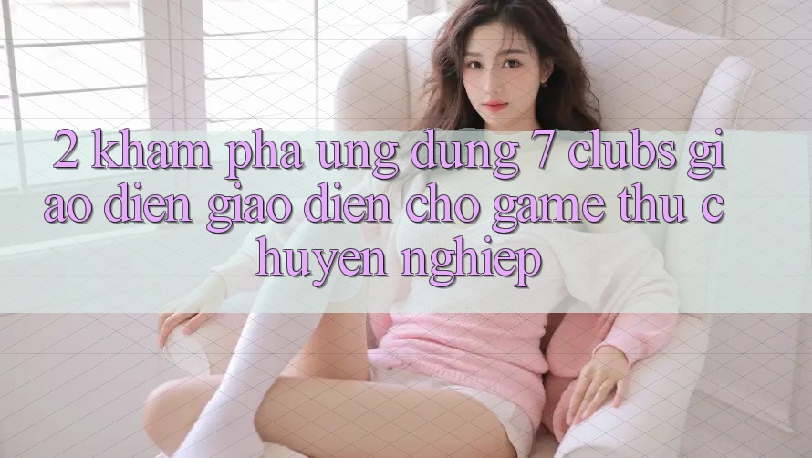 2. Khám phá Ứng Dụng 7 clubs: Giao Diện Giao diện Cho Game Thủ Chuyên Nghiệp