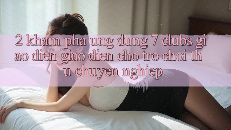 2. Khám phá Ứng Dụng 7 clubs: Giao Diện Giao diện Cho Trò chơi Thủ Chuyên Nghiệp